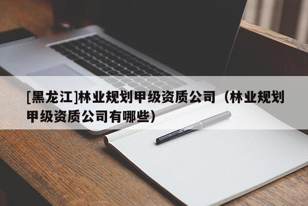 [黑龍江]林業(yè)規(guī)劃甲級資質(zhì)公司（林業(yè)規(guī)劃甲級資質(zhì)公司有哪些）