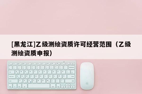 [黑龍江]乙級測繪資質(zhì)許可經(jīng)營范圍（乙級測繪資質(zhì)申報）