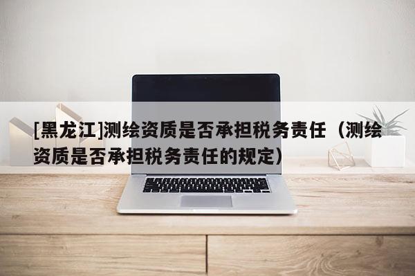 [黑龍江]測繪資質是否承擔稅務責任（測繪資質是否承擔稅務責任的規(guī)定）