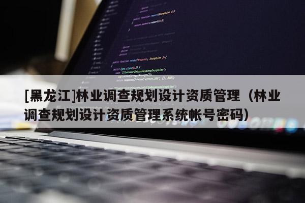[黑龍江]林業(yè)調(diào)查規(guī)劃設(shè)計(jì)資質(zhì)管理（林業(yè)調(diào)查規(guī)劃設(shè)計(jì)資質(zhì)管理系統(tǒng)帳號(hào)密碼）