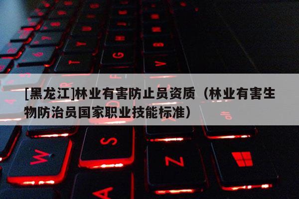 [黑龍江]林業(yè)有害防止員資質(zhì)（林業(yè)有害生物防治員國家職業(yè)技能標準）