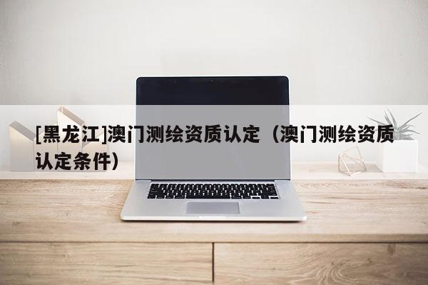 [黑龍江]澳門測(cè)繪資質(zhì)認(rèn)定（澳門測(cè)繪資質(zhì)認(rèn)定條件）