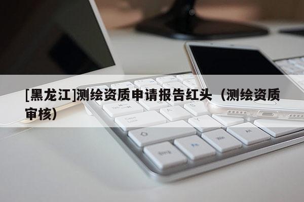[黑龍江]測(cè)繪資質(zhì)申請(qǐng)報(bào)告紅頭（測(cè)繪資質(zhì)審核）