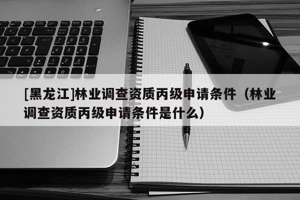 [黑龍江]林業(yè)調(diào)查資質(zhì)丙級申請條件（林業(yè)調(diào)查資質(zhì)丙級申請條件是什么）