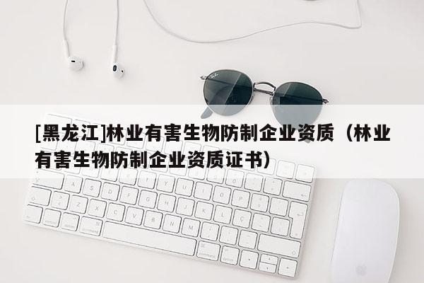 [黑龍江]林業(yè)有害生物防制企業(yè)資質(zhì)（林業(yè)有害生物防制企業(yè)資質(zhì)證書）