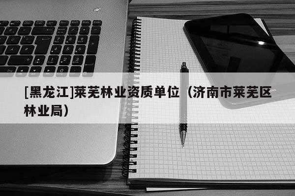 [黑龍江]萊蕪林業(yè)資質單位（濟南市萊蕪區(qū)林業(yè)局）