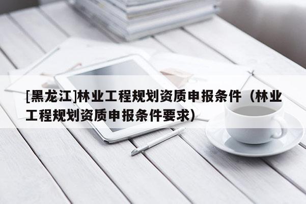 [黑龍江]林業(yè)工程規(guī)劃資質(zhì)申報(bào)條件（林業(yè)工程規(guī)劃資質(zhì)申報(bào)條件要求）