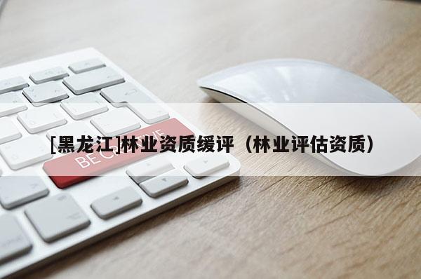 [黑龍江]林業(yè)資質(zhì)緩評（林業(yè)評估資質(zhì)）