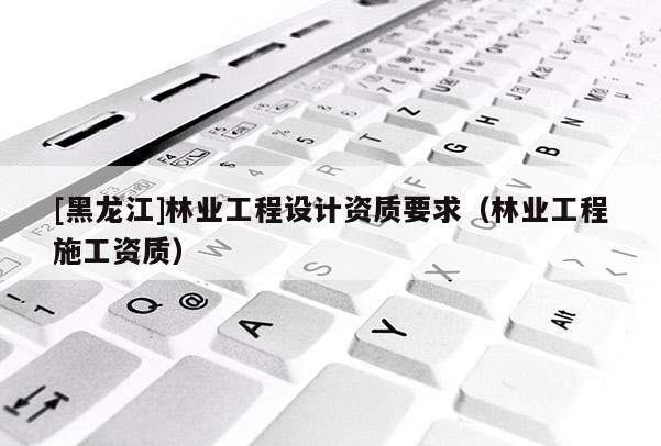 [黑龍江]林業(yè)工程設(shè)計(jì)資質(zhì)要求（林業(yè)工程施工資質(zhì)）