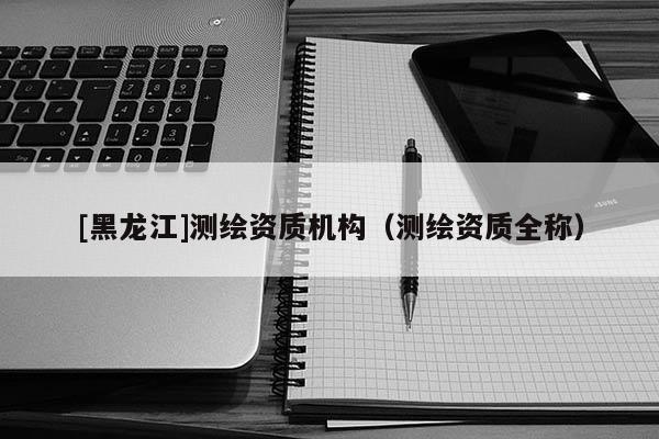 [黑龍江]測(cè)繪資質(zhì)機(jī)構(gòu)（測(cè)繪資質(zhì)全稱）