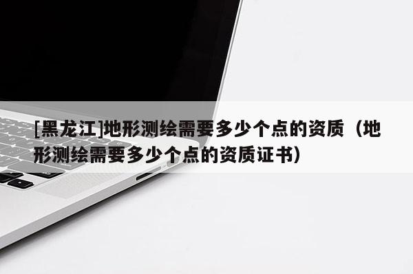 [黑龍江]地形測繪需要多少個點的資質(zhì)（地形測繪需要多少個點的資質(zhì)證書）