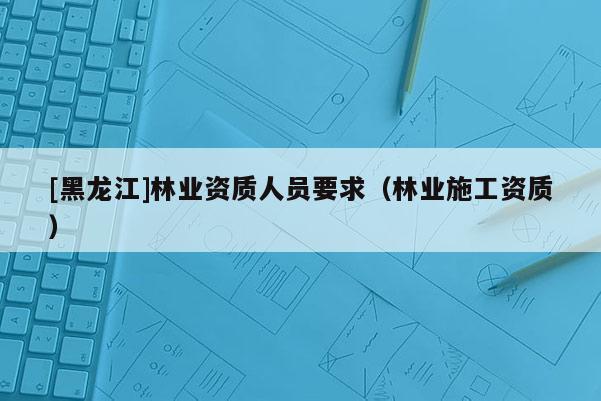[黑龍江]林業(yè)資質(zhì)人員要求（林業(yè)施工資質(zhì)）