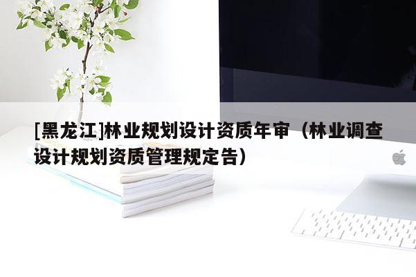 [黑龍江]林業(yè)規(guī)劃設(shè)計(jì)資質(zhì)年審（林業(yè)調(diào)查設(shè)計(jì)規(guī)劃資質(zhì)管理規(guī)定告）
