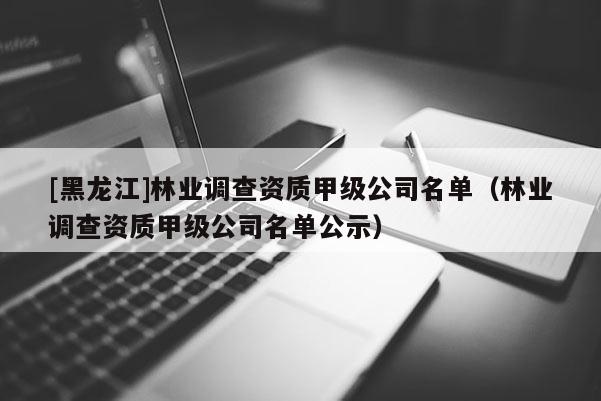 [黑龍江]林業(yè)調(diào)查資質(zhì)甲級公司名單（林業(yè)調(diào)查資質(zhì)甲級公司名單公示）