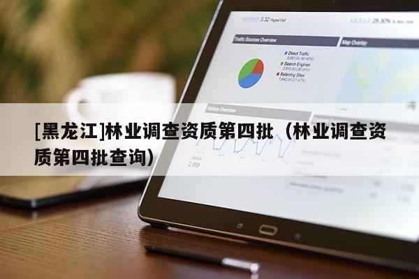 [黑龍江]林業(yè)調(diào)查資質(zhì)第四批（林業(yè)調(diào)查資質(zhì)第四批查詢）