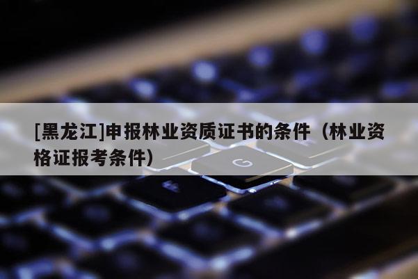 [黑龍江]申報(bào)林業(yè)資質(zhì)證書的條件（林業(yè)資格證報(bào)考條件）