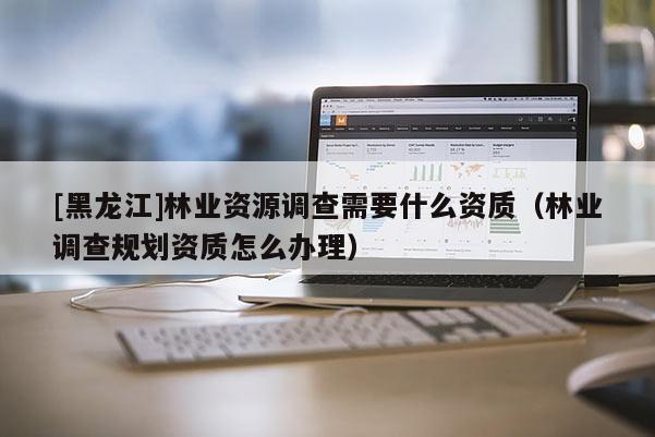 [黑龍江]林業(yè)資源調(diào)查需要什么資質(zhì)（林業(yè)調(diào)查規(guī)劃資質(zhì)怎么辦理）