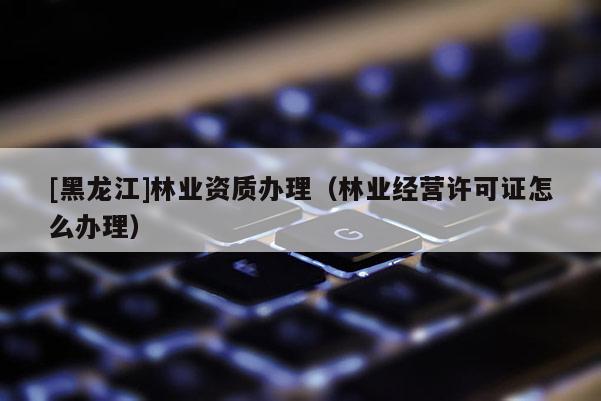 [黑龍江]林業(yè)資質(zhì)辦理（林業(yè)經(jīng)營許可證怎么辦理）