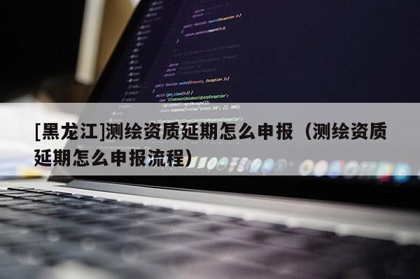 [黑龍江]測繪資質(zhì)延期怎么申報(bào)（測繪資質(zhì)延期怎么申報(bào)流程）