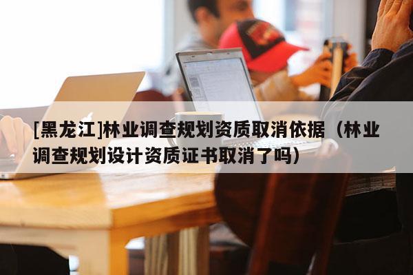 [黑龍江]林業(yè)調(diào)查規(guī)劃資質(zhì)取消依據(jù)（林業(yè)調(diào)查規(guī)劃設計資質(zhì)證書取消了嗎）
