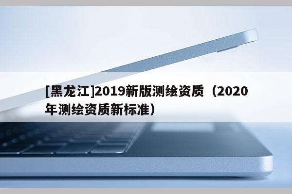 [黑龍江]2019新版測繪資質(zhì)（2020年測繪資質(zhì)新標(biāo)準(zhǔn)）