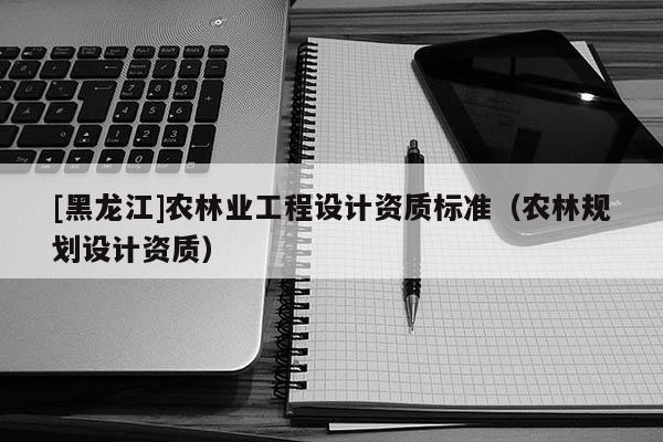 [黑龍江]農(nóng)林業(yè)工程設(shè)計資質(zhì)標準（農(nóng)林規(guī)劃設(shè)計資質(zhì)）