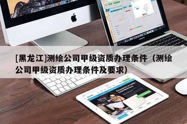 [黑龍江]測繪公司甲級資質(zhì)辦理?xiàng)l件（測繪公司甲級資質(zhì)辦理?xiàng)l件及要求）