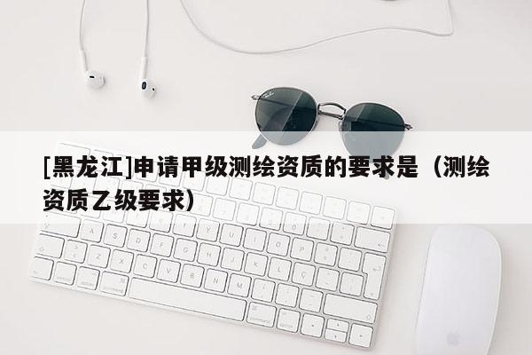 [黑龍江]申請甲級測繪資質(zhì)的要求是（測繪資質(zhì)乙級要求）