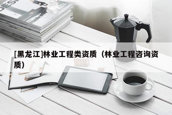 [黑龍江]林業(yè)工程類資質(zhì)（林業(yè)工程咨詢資質(zhì)）