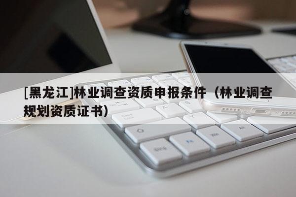 [黑龍江]林業(yè)調(diào)查資質(zhì)申報(bào)條件（林業(yè)調(diào)查規(guī)劃資質(zhì)證書）