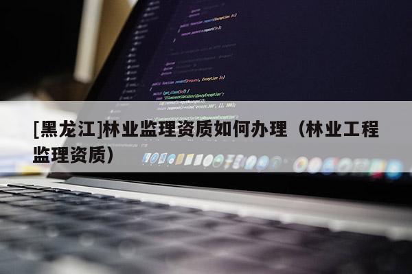 [黑龍江]林業(yè)監(jiān)理資質(zhì)如何辦理（林業(yè)工程監(jiān)理資質(zhì)）