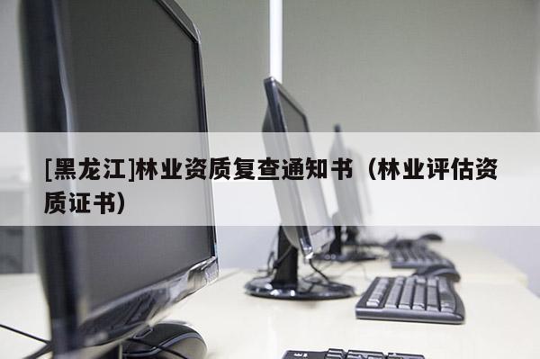 [黑龍江]林業(yè)資質(zhì)復(fù)查通知書（林業(yè)評估資質(zhì)證書）
