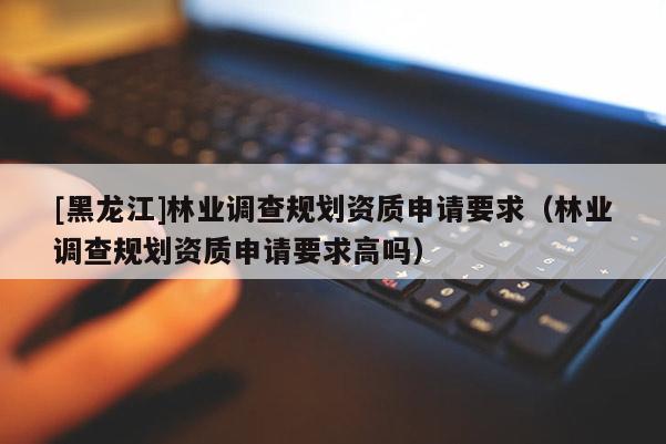 [黑龍江]林業(yè)調查規(guī)劃資質申請要求（林業(yè)調查規(guī)劃資質申請要求高嗎）