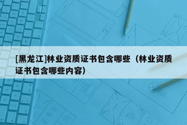 [黑龍江]林業(yè)資質(zhì)證書包含哪些（林業(yè)資質(zhì)證書包含哪些內(nèi)容）