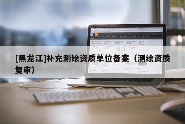[黑龍江]補充測繪資質(zhì)單位備案（測繪資質(zhì)復(fù)審）