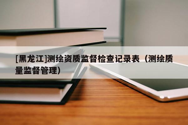 [黑龍江]測(cè)繪資質(zhì)監(jiān)督檢查記錄表（測(cè)繪質(zhì)量監(jiān)督管理）