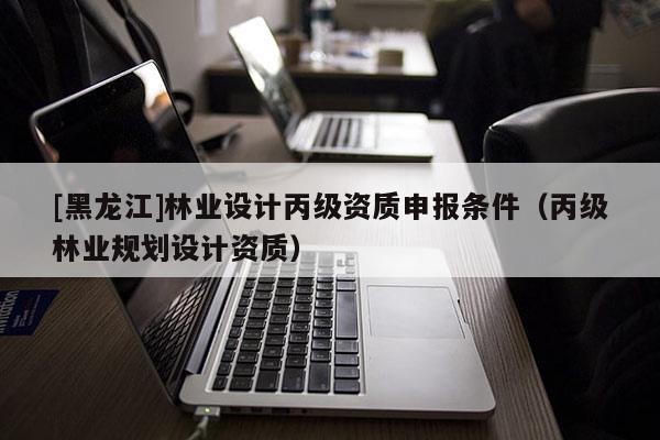 [黑龍江]林業(yè)設計丙級資質(zhì)申報條件（丙級林業(yè)規(guī)劃設計資質(zhì)）