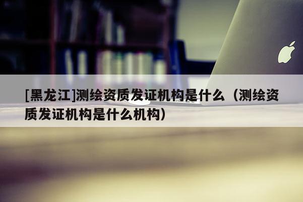 [黑龍江]測繪資質(zhì)發(fā)證機構(gòu)是什么（測繪資質(zhì)發(fā)證機構(gòu)是什么機構(gòu)）