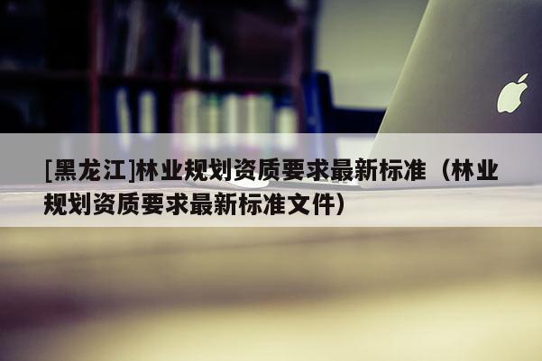 [黑龍江]林業(yè)規(guī)劃資質要求最新標準（林業(yè)規(guī)劃資質要求最新標準文件）