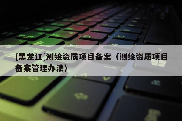 [黑龍江]測繪資質(zhì)項目備案（測繪資質(zhì)項目備案管理辦法）