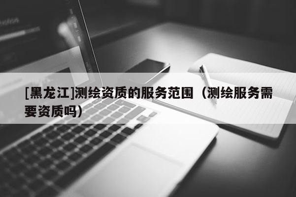 [黑龍江]測(cè)繪資質(zhì)的服務(wù)范圍（測(cè)繪服務(wù)需要資質(zhì)嗎）