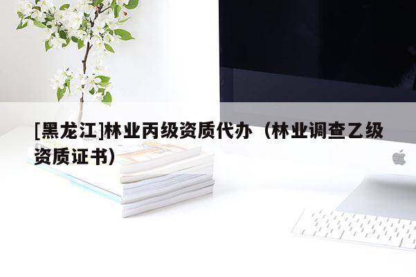 [黑龍江]林業(yè)丙級(jí)資質(zhì)代辦（林業(yè)調(diào)查乙級(jí)資質(zhì)證書）