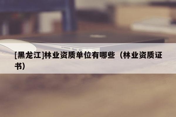 [黑龍江]林業(yè)資質(zhì)單位有哪些（林業(yè)資質(zhì)證書(shū)）