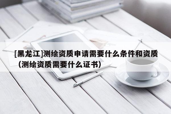 [黑龍江]測繪資質申請需要什么條件和資質（測繪資質需要什么證書）