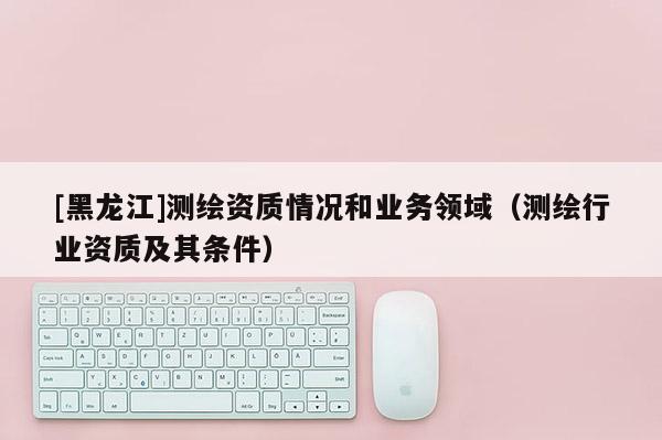 [黑龍江]測(cè)繪資質(zhì)情況和業(yè)務(wù)領(lǐng)域（測(cè)繪行業(yè)資質(zhì)及其條件）