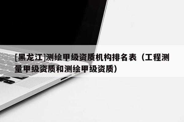[黑龍江]測(cè)繪甲級(jí)資質(zhì)機(jī)構(gòu)排名表（工程測(cè)量甲級(jí)資質(zhì)和測(cè)繪甲級(jí)資質(zhì)）