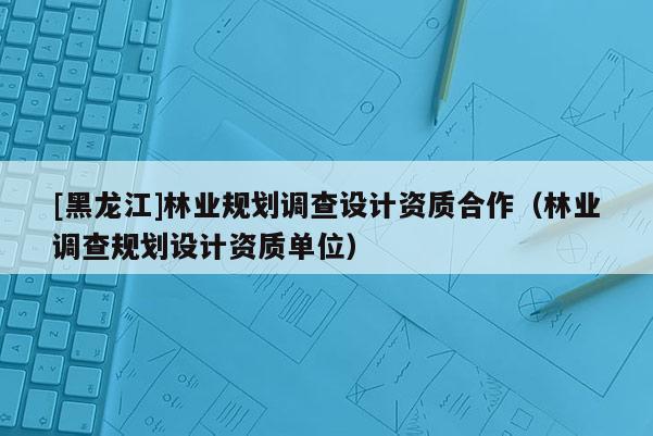 [黑龍江]林業(yè)規(guī)劃調查設計資質合作（林業(yè)調查規(guī)劃設計資質單位）