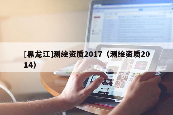 [黑龍江]測繪資質(zhì)2017（測繪資質(zhì)2014）