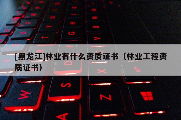 [黑龍江]林業(yè)有什么資質(zhì)證書（林業(yè)工程資質(zhì)證書）
