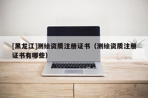 [黑龍江]測繪資質注冊證書（測繪資質注冊證書有哪些）